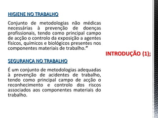 HIGIENE NO TRABALHOHIGIENE NO TRABALHO
Conjunto de metodologias não médicas
necessárias à prevenção de doenças
profissionais, tendo como principal campo
de acção o controlo da exposição a agentes
físicos, químicos e biológicos presentes nos
componentes materiais de trabalho.”
SEGURANÇA NO TRABALHOSEGURANÇA NO TRABALHO
É um conjunto de metodologias adequadas
à prevenção de acidentes de trabalho,
tendo como principal campo de acção o
reconhecimento e controlo dos riscos
associados aos componentes materiais do
trabalho.
 