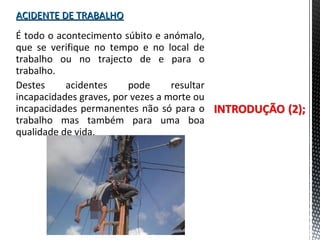 ACIDENTE DE TRABALHOACIDENTE DE TRABALHO
É todo o acontecimento súbito e anómalo,
que se verifique no tempo e no local de
trabalho ou no trajecto de e para o
trabalho.
Destes acidentes pode resultar
incapacidades graves, por vezes a morte ou
incapacidades permanentes não só para o
trabalho mas também para uma boa
qualidade de vida.
 