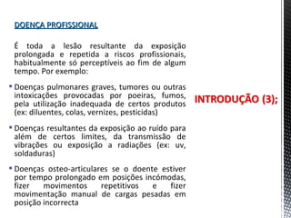 DOENÇA PROFISSIONALDOENÇA PROFISSIONAL
É toda a lesão resultante da exposição
prolongada e repetida a riscos profissionais,
habitualmente só perceptíveis ao fim de algum
tempo. Por exemplo:
 Doenças pulmonares graves, tumores ou outras
intoxicações provocadas por poeiras, fumos,
pela utilização inadequada de certos produtos
(ex: diluentes, colas, vernizes, pesticidas)
 Doenças resultantes da exposição ao ruído para
além de certos limites, da transmissão de
vibrações ou exposição a radiações (ex: uv,
soldaduras)
 Doenças osteo-articulares se o doente estiver
por tempo prolongado em posições incómodas,
fizer movimentos repetitivos e fizer
movimentação manual de cargas pesadas em
posição incorrecta
 
