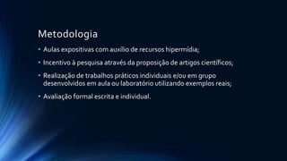 Metodologia
• Aulas expositivas com auxílio de recursos hipermídia;
• Incentivo à pesquisa através da proposição de artigos científicos;
• Realização de trabalhos práticos individuais e/ou em grupo
desenvolvidos em aula ou laboratório utilizando exemplos reais;
• Avaliação formal escrita e individual.
 
