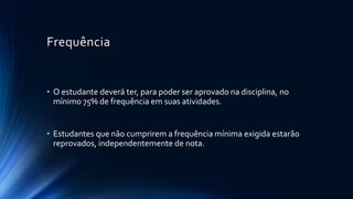 Frequência
• O estudante deverá ter, para poder ser aprovado na disciplina, no
mínimo 75% de frequência em suas atividades.
• Estudantes que não cumprirem a frequência mínima exigida estarão
reprovados, independentemente de nota.
 