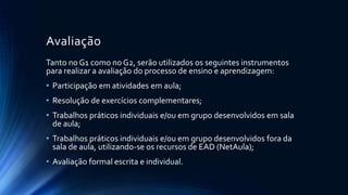 Avaliação
Tanto no G1 como no G2, serão utilizados os seguintes instrumentos
para realizar a avaliação do processo de ensino e aprendizagem:
• Participação em atividades em aula;
• Resolução de exercícios complementares;
• Trabalhos práticos individuais e/ou em grupo desenvolvidos em sala
de aula;
• Trabalhos práticos individuais e/ou em grupo desenvolvidos fora da
sala de aula, utilizando-se os recursos de EAD (NetAula);
• Avaliação formal escrita e individual.
 