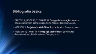 Bibliografia básica
• PREECE, J.; ROGERS,Y.; SHARP, H. Design de Interação: além da
interação homem-computador, PortoAlegre: Bookman, 2005.
• NIELSEN, J. ProjetandoWeb Sites. Rio de Janeiro: Campus, 2000.
• NIELSEN, J.;TAHIR, M. Homepage usabilidade: 50 websites
desconstruídos. Rio de Janeiro: Campus, 2002.
 