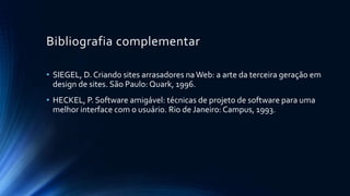 Bibliografia complementar
• SIEGEL, D. Criando sites arrasadores naWeb: a arte da terceira geração em
design de sites. São Paulo: Quark, 1996.
• HECKEL, P. Software amigável: técnicas de projeto de software para uma
melhor interface com o usuário. Rio de Janeiro: Campus, 1993.
 