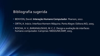 Bibliografia sugerida
• BENYON, David. Interação Humano Computador. Pearson, 2012.
• ORTH, A. Inácio. Interface Homem-Máquina. PortoAlegre: Editora AIO, 2005.
• ROCHA, H.V.; BARANAUSKAS, M. C. C. Design e avaliação de interfaces
humano-computador.Campinas: NIED/UNICAMP, 2003.
 