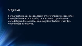 Objetivo
Formar profissionais que conheçam em profundidade os conceitos
interação homem-computador, seus aspectos cognitivos e as
metodologias de usabilidade para projetar interfaces eficientes,
ergonômicas e amigáveis.
 