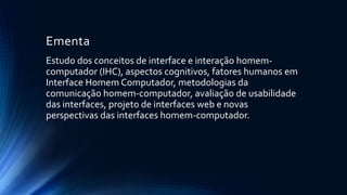 Ementa
Estudo dos conceitos de interface e interação homem-
computador (IHC), aspectos cognitivos, fatores humanos em
Interface Homem Computador, metodologias da
comunicação homem-computador, avaliação de usabilidade
das interfaces, projeto de interfaces web e novas
perspectivas das interfaces homem-computador.
 