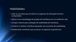 Habilidades
• Citar os conceitos que envolvem os aspectos da interação humano-
computador;
• Aplicar uma metodologia de projeto de interfaces em um ambiente real;
• Compor roteiros para avaliação de usabilidade de interfaces;
• Construir e analisar interfaces baseadas nos conceitos de usabilidade;
• Implementar interfaces que envolvam os aspectos ergonômicos.
 