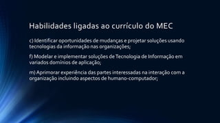 Habilidades ligadas ao currículo do MEC
c) Identificar oportunidades de mudanças e projetar soluções usando
tecnologias da informação nas organizações;
f) Modelar e implementar soluções deTecnologia de Informação em
variados domínios de aplicação;
m) Aprimorar experiência das partes interessadas na interação com a
organização incluindo aspectos de humano-computador;
 
