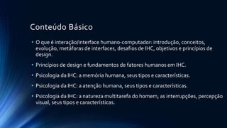 Conteúdo Básico
• Apresentação do curso.O que é interação/interface humano-
computador e design de interação: introdução
• Metas do design de interação. Princípios de usabilidade e design.
Teoria de cores, Gestalt.
• Compreendendo e conceitualizando a interação: modelos
conceituais, metáforas de interface, paradigmas de interação. Dos
modelos conceituais ao design físico
• Entendendo os usuários: frameworks conceituais – modelos mentais,
processamento da informação e cognição externa
• Aspectos sociais em IHC: Projetando colaboração e comunicação:
 