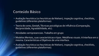 Conteúdo Básico
• Compreendendo como as interfaces afetam os usuários: aspectos afetivos
• O processo do Design de interação: atividades básicas, características-
chave, questões práticas e ciclos de vida
• Identificando necessidades e estabelecendo requisitos: coleta de dados,
interpretação, descrição de tarefas e análise de tarefas
• Design, Prototipação e Construção: protótipos de baixa e alta fidelidade,
design conceitual dos requisitos ao primeiro design, design físico
• Abordagens centradas no usuário para o design de interação: graus de
envolvimento, etnografia em design, design participativo
• Atividades semipresenciais.Trabalho Individual
 