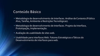 Conteúdo Básico
• Introdução à avaliação de interfaces: conceitos e termos centrais,
estudo de caso “HutchWorld”
• Um framework para a avaliação: paradigmas de avaliação e técnicas.
O framework D.E.C.I.D.E.
• Observando os usuários: metas, questões e paradigmas, como
observar, coletar dados. Observação indireta. Análise, interpretação
e apresentação de dados.
• Fazendo entrevistas, análise heurística e fazendo walkthroughs
• Testando e modelando usuários
 