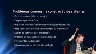 Problemas comuns na construção de sistemas
• Foco no sistema (não no usuário)
• Desprezo pela interface
• Impacto da introdução de novas tecnologias desprezado
• Base teórica dos desenvolvedores fraca ou inexistente
• Design de software desconsiderado
• Processo de desenvolvimento inadequado
• Ferramentas inadequadas
• Interação usuário-sistema não avaliada
 