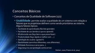 Conceitos Básicos
• Conceitos de Qualidade de Software (1/2)
• Usabilidade: permite avaliar a qualidade de um sistema com relação a
fatores que os projetistas definem como sendo prioritários ao sistema.
Alguns fatores típicos:
• Facilidade de aprendizado (fácil de aprender)
• Facilidade de uso (lembro o que eu aprendi)
• Eficiência de uso (faço bem o que posso fazer)
• Produtividade (faço rápido e melhor com ....)
• Satisfação do usuário (gostei!!!)
• Flexibilidade (caminhos diferentes; usos diferentes)
• Utilidade (funciona e serve para...)
• Segurança no uso (proteção contra erros)
Nielsen, 2000; Preece et al, 2004)
 