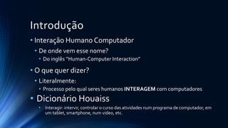 Introdução
• Interação Humano Computador
• De onde vem esse nome?
• Do inglês “Human-Computer Interaction”
• O que quer dizer?
• Literalmente:
• Processo pelo qual seres humanos INTERAGEM com computadores
• Dicionário Houaiss
• Interagir: intervir, controlar o curso das atividades num programa de computador, em
um tablet, smartphone, num video, etc.
 