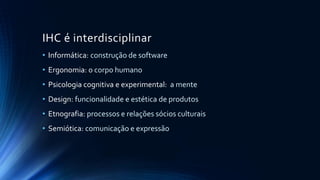 IHC é interdisciplinar
• Informática: construção de software
• Ergonomia: o corpo humano
• Psicologia cognitiva e experimental: a mente
• Design: funcionalidade e estética de produtos
• Etnografia: processos e relações sócios culturais
• Semiótica: comunicação e expressão
 