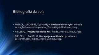 Bibliografia da aula
• PREECE, J.; ROGERS,Y.; SHARP, H. Design de Interação: além da
interação homem-computador, PortoAlegre: Bookman, 2005.
• NIELSEN, J. ProjetandoWeb Sites. Rio de Janeiro: Campus, 2000.
• NIELSEN, J.;TAHIR, M. Homepage usabilidade: 50 websites
desconstruídos. Rio de Janeiro: Campus, 2002.
 