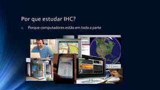 Por que estudar IHC?
1. Porque computadores estão em toda a parte
 
