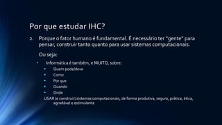 Por que estudar IHC?
2. Porque o fator humano é fundamental. É necessário ter “gente” para
pensar, construir tanto quanto para usar sistemas computacionais.
Ou seja:
• Informática é também, e MUITO, sobre:
 Quem pode/deve
 Como
 Por que
 Quando
 Onde
USAR (e construir) sistemas computacionais, de forma produtiva, segura, prática, ética,
agradável e estimulante
 