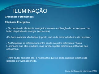 ILUMINAÇÃOVisãoOs olhos capturam a luz que incide sobre a retina, que é uma superfície parabólica de tecido vivo formado por células sensoriais nervosas.Cones - permitem a visão para grandes luminosidades e, sua densidade é maior no centro da retina, região conhecida de fóvea. Eles originam a chamada visão central, responsável pela visão de cores ou fotópica. Bastonetes - são adaptados para baixos níveis de luminosidade, atuam na visão de claros e escuros ou escotópica, apresentando uma maior densidade na região periférica da retina.Curso de Design de Interiores - IFPB