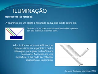 ILUMINAÇÃOIluminação natural O sol é a principal fonte de luz natural. A visão humana está relacionada com a luz natural.O olho humano alcança sua maior capacidade visual com a luz natural.A luz solar pode ser vista pelo observador de forma direta ou refletida.Assim pode-se fazer uma primeira diferenciação:Luz do Sol - Excessiva – direta (fonte de luz pontual) Luz do Céu – Fonte de luz diurna considerada (abóbada celeste tem uma grande área visível e menor luminância).Curso de Design de Interiores - IFPB