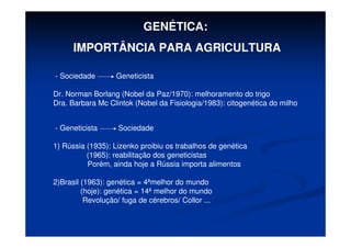 GENÉTICA:
IMPORTÂNCIA PARA AGRICULTURA
- Sociedade Geneticista
Dr. Norman Borlang (Nobel da Paz/1970): melhoramento do trigo
Dra. Barbara Mc Clintok (Nobel da Fisiologia/1983): citogenética do milho
- Geneticista Sociedade
1) Rússia (1935): Lizenko proibiu os trabalhos de genética
(1965): reabilitação dos geneticistas
Porém, ainda hoje a Rússia importa alimentos
2)Brasil (1963): genética = 4ªmelhor do mundo
(hoje): genética = 14ª melhor do mundo
Revolução/ fuga de cérebros/ Collor ...
 