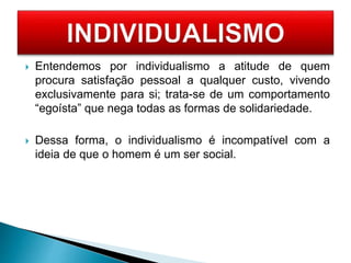  Entendemos por individualismo a atitude de quem
procura satisfação pessoal a qualquer custo, vivendo
exclusivamente para si; trata-se de um comportamento
“egoísta” que nega todas as formas de solidariedade.
 Dessa forma, o individualismo é incompatível com a
ideia de que o homem é um ser social.
 