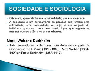  O homem, apesar de ter sua individualidade, vive em sociedade.
 A sociedade é um agrupamento de pessoas que formam uma
coletividade, uma comunidade, ou seja, é um conjunto de
indivíduos que vivem num determinado lugar, que seguem as
mesmas normas e têm valores semelhantes.
Marx, Weber e Durkheim
 Três pensadores podem ser considerados os pais da
Sociologia: Karl Marx (1818-1883), Max Weber (1864-
1920) e Émile Durkheim (1858-1917).
 