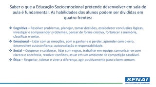 Saber o que a Educação Socioemocional pretende desenvolver em sala de
aula é fundamental. As habilidades dos alunos podem ser divididas em
quatro frentes:
❖ Cognitiva – Resolver problemas, planejar, tomar decisões, estabelecer conclusões lógicas,
investigar e compreender problemas, pensar de forma criativa, fortalecer a memória,
classificar e seriar.
❖ Emocional – Lidar com as emoções, com o ganhar e o perder, aprender com o erro,
desenvolver autoconfiança, autoavaliação e responsabilidade.
❖ Social – Cooperar e colaborar, lidar com regras, trabalhar em equipe, comunicar-se com
clareza e coerência, resolver conflitos, atuar em um ambiente de competição saudável.
❖ Ética – Respeitar, tolerar e viver a diferença, agir positivamente para o bem comum.
 