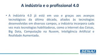 A indústria e o profissional 4.0
• A indústria 4.0 já está em uso e graças aos avanços
tecnológicos da última década, aliados às tecnologias
desenvolvidas em diversos campos, a indústria incorpora cada
vez mais tecnologias habilitadoras, como a Internet das Coisas,
Big Data, Computação na Nuvem, Inteligência Artificial e
Realidade Aumentada.
 