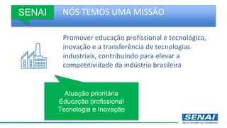 NÓS TEMOS UMA MISSÃO
Promover educação profissional e tecnológica,
inovação e a transferência de tecnologias
industriais, contribuindo para elevar a
competitividade da indústria brasileira
SENAI
Atuação prioritária
Educação profissional
Tecnologia e Inovação
 