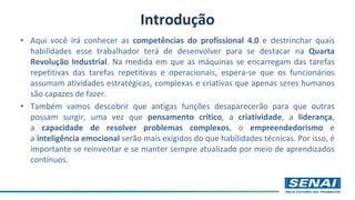 Introdução
• Aqui você irá conhecer as competências do profissional 4.0 e destrinchar quais
habilidades esse trabalhador terá de desenvolver para se destacar na Quarta
Revolução Industrial. Na medida em que as máquinas se encarregam das tarefas
repetitivas das tarefas repetitivas e operacionais, espera-se que os funcionários
assumam atividades estratégicas, complexas e criativas que apenas seres humanos
são capazes de fazer.
• Também vamos descobrir que antigas funções desaparecerão para que outras
possam surgir, uma vez que pensamento crítico, a criatividade, a liderança,
a capacidade de resolver problemas complexos, o empreendedorismo e
a inteligência emocional serão mais exigidos do que habilidades técnicas. Por isso, é
importante se reinventar e se manter sempre atualizado por meio de aprendizados
contínuos.
 