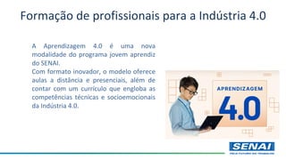 Formação de profissionais para a Indústria 4.0
A Aprendizagem 4.0 é uma nova
modalidade do programa jovem aprendiz
do SENAI.
Com formato inovador, o modelo oferece
aulas a distância e presenciais, além de
contar com um currículo que engloba as
competências técnicas e socioemocionais
da Indústria 4.0.
 