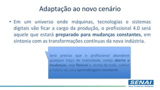 Adaptação ao novo cenário
• Em um universo onde máquinas, tecnologias e sistemas
digitais vão ficar a cargo da produção, o profissional 4.0 será
aquele que estará preparado para mudanças constantes, em
sintonia com as transformações contínuas da nova indústria.
Será preciso que o profissional abandone
qualquer traço de reatividade, esteja aberto a
mudanças, seja flexível e, acima de tudo, cultive
o hábito de uma aprendizagem constante.
 