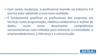 • Com tantas mudanças, o profissional inserido na Indústria 4.0
precisa estar adaptado a essa nova realidade.
• É fundamental qualificar os profissionais das empresas em
técnicas como programação, robótica colaborativa e análise de
dados, assim como desenvolver competências
socioemocionais com métodos para estimular a criatividade, o
empreendedorismo, a liderança e a comunicação.
 