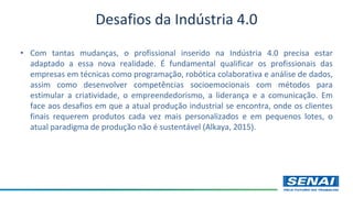 • Com tantas mudanças, o profissional inserido na Indústria 4.0 precisa estar
adaptado a essa nova realidade. É fundamental qualificar os profissionais das
empresas em técnicas como programação, robótica colaborativa e análise de dados,
assim como desenvolver competências socioemocionais com métodos para
estimular a criatividade, o empreendedorismo, a liderança e a comunicação. Em
face aos desafios em que a atual produção industrial se encontra, onde os clientes
finais requerem produtos cada vez mais personalizados e em pequenos lotes, o
atual paradigma de produção não é sustentável (Alkaya, 2015).
Desafios da Indústria 4.0
 