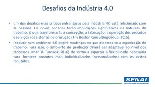 • Um dos desafios mais críticos enfrentados pela Indústria 4.0 está relacionado com
as pessoas. Os novos cenários terão implicações significativas na natureza do
trabalho, já que transformarão a concepção, a fabricação, a operação dos produtos
e serviços nos sistemas de produção (The Boston Consulting Group, 2015).
• Produzir num ambiente 4.0 exigirá mudanças no que diz respeito a organização do
trabalho. Para isso, o ambiente de produção deverá ser adaptável ao nível dos
processos (Khan & Turowski,2016) de forma a suportar a flexibilidade necessária
para fornecer produtos mais individualizados (personalizados) com os custos
reduzidos.
Desafios da Indústria 4.0
 