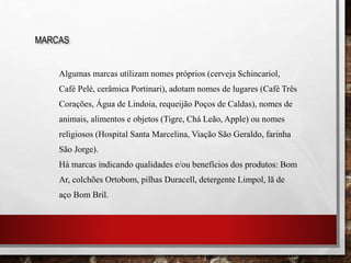 Algumas marcas utilizam nomes próprios (cerveja Schincariol,
Café Pelé, cerâmica Portinari), adotam nomes de lugares (Café Três
Corações, Água de Lindoia, requeijão Poços de Caldas), nomes de
animais, alimentos e objetos (Tigre, Chá Leão, Apple) ou nomes
religiosos (Hospital Santa Marcelina, Viação São Geraldo, farinha
São Jorge).
Há marcas indicando qualidades e/ou benefícios dos produtos: Bom
Ar, colchões Ortobom, pilhas Duracell, detergente Limpol, lã de
aço Bom Bril.
MARCAS
 