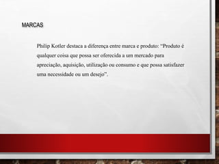 Philip Kotler destaca a diferença entre marca e produto: “Produto é
qualquer coisa que possa ser oferecida a um mercado para
apreciação, aquisição, utilização ou consumo e que possa satisfazer
uma necessidade ou um desejo”.
MARCAS
 