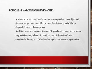 A marca pode ser considerada também como produto, cujo objetivo é
destacar um produto específico no mar de ofertas e possibilidades
disponibilizadas pelas empresas.
As diferenças entre as possibilidades (de produtos) podem ser racionais e
tangíveis (desempenho/efetividade do produto) ou simbólicas,
emocionais, intangíveis (relacionadas àquilo que a marca representa).
POR QUE AS MARCAS SÃO IMPORTANTES?
 