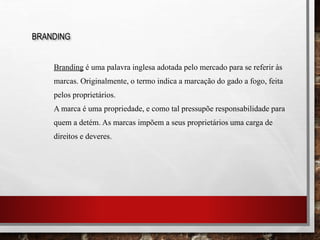 Branding é uma palavra inglesa adotada pelo mercado para se referir às
marcas. Originalmente, o termo indica a marcação do gado a fogo, feita
pelos proprietários.
A marca é uma propriedade, e como tal pressupõe responsabilidade para
quem a detém. As marcas impõem a seus proprietários uma carga de
direitos e deveres.
BRANDING
 