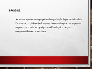 As marcas representam o propósito da organização à qual está vinculada.
Para que tal propósito seja alcançado, é necessário que todas as pessoas
responsáveis por ela, em qualquer nível hierárquico, estejam
comprometidas com seus valores.
BRANDING
 