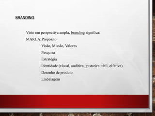 Visto em perspectiva ampla, branding significa:
MARCA:Propósito
Visão, Missão, Valores
Pesquisa
Estratégia
Identidade (visual, auditiva, gustativa, tátil, olfativa)
Desenho de produto
Embalagem
BRANDING
 