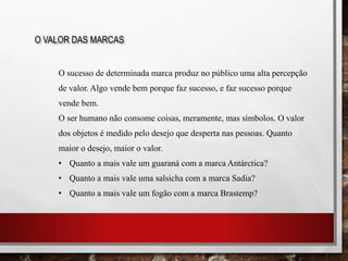 O sucesso de determinada marca produz no público uma alta percepção
de valor. Algo vende bem porque faz sucesso, e faz sucesso porque
vende bem.
O ser humano não consome coisas, meramente, mas símbolos. O valor
dos objetos é medido pelo desejo que desperta nas pessoas. Quanto
maior o desejo, maior o valor.
• Quanto a mais vale um guaraná com a marca Antárctica?
• Quanto a mais vale uma salsicha com a marca Sadia?
• Quanto a mais vale um fogão com a marca Brastemp?
O VALOR DAS MARCAS
 