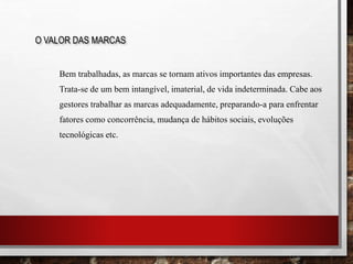 Bem trabalhadas, as marcas se tornam ativos importantes das empresas.
Trata-se de um bem intangível, imaterial, de vida indeterminada. Cabe aos
gestores trabalhar as marcas adequadamente, preparando-a para enfrentar
fatores como concorrência, mudança de hábitos sociais, evoluções
tecnológicas etc.
O VALOR DAS MARCAS
 