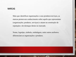 Mais que identificar organizações e seus produtos/serviços, as
marcas promovem conhecimento sobre aquilo que representam
(organizações, produtos, serviços) e atuam na construção da
reputação e do destaque destes no mercado.
Nome, logotipo, símbolo, embalagem, entre outros atributos,
diferenciam as organizações e produtos.
MARCAS
 
