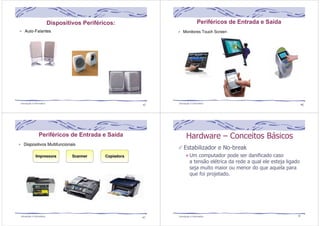 Dispositivos Periféricos: 
45 Introdução à Informática 
Periféricos de Entrada e Saída 
Introdução à Informática 46 
Periféricos de Entrada e Saída 
Hardware – Conceitos Básicos 
Estabilizador e No-break 
Um computador pode ser danificado caso 
a tensão elétrica da rede a qual ele esteja ligado 
seja muito maior ou menor do que aquela para 
que foi projetado. 
Introdução à Informática 47 Introdução à Informática 48 
 