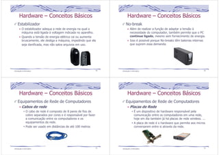 Hardware – Conceitos Básicos 
Estabilizador 
O estabilizador adequa a rede de energia na qual a 
máquina está ligada à voltagem indicada no aparelho. 
Quando a tensão de energia elétrica cai ou aumenta 
bruscamente, ele desliga a máquina, impedindo que ela 
seja danificada, mas não salva arquivos em uso. 
Introdução à Informática 49 
Hardware – Conceitos Básicos 
No-break 
Além de realizar a função de adaptar a tensão à 
necessidade do computador, também permite que o PC 
continue ligado, mesmo sem fornecimento de energia. 
Isso é possível porque No-breaks têm baterias internas 
que suprem essa demanda. 
Introdução à Informática 50 
Hardware – Conceitos Básicos 
Equipamentos de Rede de Computadores 
Cabos de rede 
O cabo de rede é composto de 8 pares de fios de 
cobre separados por cores e é responsável por fazer 
a comunicação entre os computadores e os 
equipamentos da rede. 
Pode ser usado em distâncias de até 100 metros 
Introdução à Informática 51 
Hardware – Conceitos Básicos 
Equipamentos de Rede de Computadores 
Placas de Rede 
É um dispositivo de hardware responsável pela 
comunicação entre os computadores em uma rede, 
hoje em dia também já há placas de rede wireless. ... 
A placa de rede é o hardware que permite aos micros 
conversarem entre si através da rede. 
Introdução à Informática 52 
 