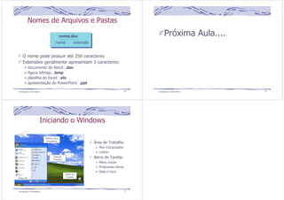 Nomes de Arquivos e Pastas 
nome.doc 
nome extensão 
O nome pode possuir até 256 caracteres 
Extensões geralmente apresentam 3 caracteres: 
documento do Word: .doc 
figura bitmap: .bmp 
planilha do Excel: .xls 
apresentação do PowerPoint: .ppt 
Introdução à Informática 69 
Próxima Aula.... 
Introdução à Informática 70 
Iniciando o Windows 
Área de Trabalho 
Meu Computador 
Lixeira 
Barra de Tarefas 
Menu iniciar 
Programas ativos 
Data e hora 
Atalhos para 
programas 
Área de 
Trabalho 
Barra de 
Tarefas 
Introdução à Informática 71 
