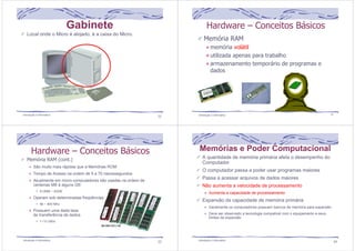 Gabinete 
Local onde o Micro é alojado, é a caixa do Micro. 
Hardware – Conceitos Básicos 
Memória RAM 
memória volátil 
utilizada apenas para trabalho 
armazenamento temporário de programas e 
dados 
Introdução à Informática 21 Introdução à Informática 22 
Memória RAM (cont.) 
São muito mais rápidas que a Memórias ROM 
Tempo de Acesso na ordem de 5 a 70 nanossegundos 
Atualmente em micro-computadores são usadas na ordem de 
centenas MB à alguns GB 
512MB ~ 20GB 
Operam sob determinadas freqüências 
66 ~ 800 Mhz 
Possuem uma dada taxa 
de transferência de dados 
1~10 GB/s 
23 
Hardware – Conceitos Básicos 
Introdução à Informática 
Memórias e Poder Computacional 
A quantidade de memória primária afeta o desempenho do 
Computador 
O computador passa a poder usar programas maiores 
Passa a acessar arquivos de dados maiores 
Não aumenta a velocidade de processamento 
Aumenta a capacidade de processamento 
Expansão da capacidade de memória primária 
Geralmente os computadores possuem bancos de memória para expansão 
Deve ser observado a tecnologia compatível com o equipamento e seus 
limites de expansão 
Introdução à Informática 24 
 